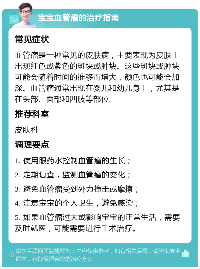 宝宝血管瘤的治疗指南 常见症状 血管瘤是一种常见的皮肤病，主要表现为皮肤上出现红色或紫色的斑块或肿块。这些斑块或肿块可能会随着时间的推移而增大，颜色也可能会加深。血管瘤通常出现在婴儿和幼儿身上，尤其是在头部、面部和四肢等部位。 推荐科室 皮肤科 调理要点 1. 使用眼药水控制血管瘤的生长； 2. 定期复查，监测血管瘤的变化； 3. 避免血管瘤受到外力撞击或摩擦； 4. 注意宝宝的个人卫生，避免感染； 5. 如果血管瘤过大或影响宝宝的正常生活，需要及时就医，可能需要进行手术治疗。