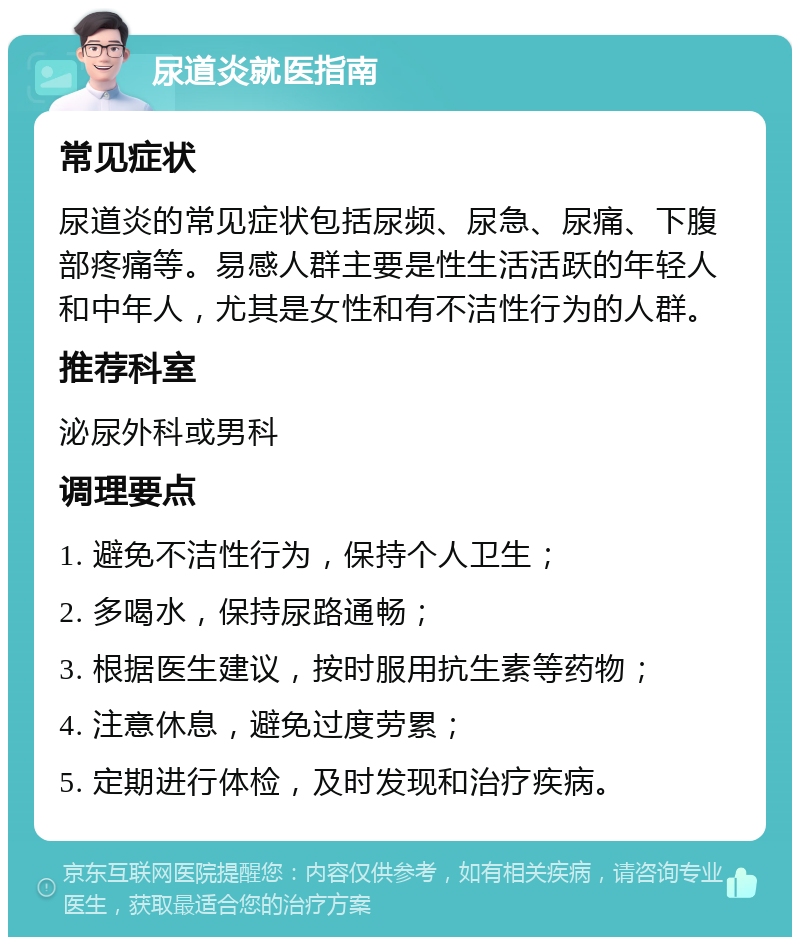 尿道炎就医指南 常见症状 尿道炎的常见症状包括尿频、尿急、尿痛、下腹部疼痛等。易感人群主要是性生活活跃的年轻人和中年人，尤其是女性和有不洁性行为的人群。 推荐科室 泌尿外科或男科 调理要点 1. 避免不洁性行为，保持个人卫生； 2. 多喝水，保持尿路通畅； 3. 根据医生建议，按时服用抗生素等药物； 4. 注意休息，避免过度劳累； 5. 定期进行体检，及时发现和治疗疾病。