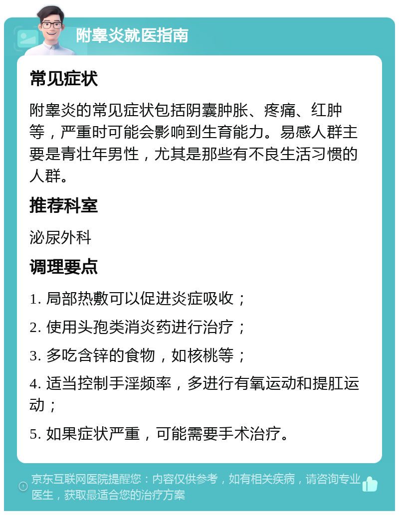 附睾炎就医指南 常见症状 附睾炎的常见症状包括阴囊肿胀、疼痛、红肿等，严重时可能会影响到生育能力。易感人群主要是青壮年男性，尤其是那些有不良生活习惯的人群。 推荐科室 泌尿外科 调理要点 1. 局部热敷可以促进炎症吸收； 2. 使用头孢类消炎药进行治疗； 3. 多吃含锌的食物，如核桃等； 4. 适当控制手淫频率，多进行有氧运动和提肛运动； 5. 如果症状严重，可能需要手术治疗。