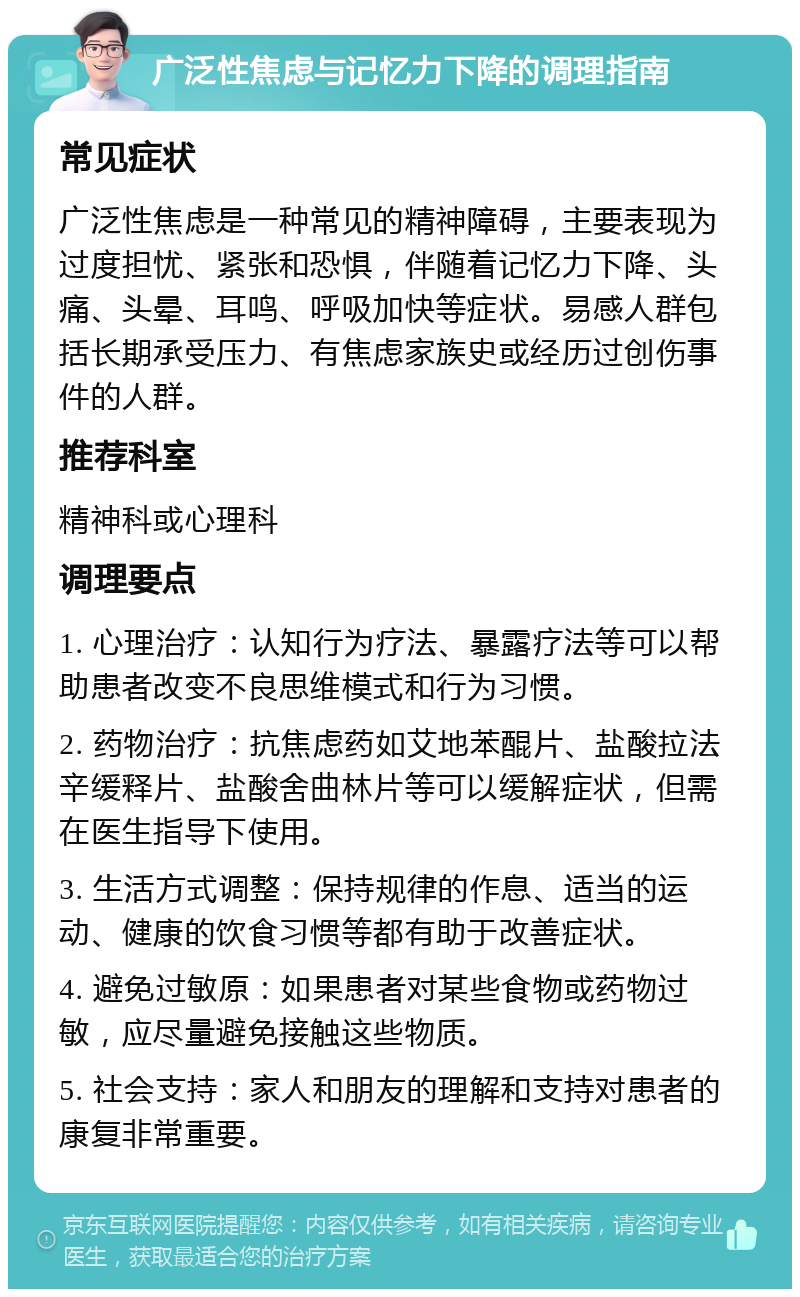 广泛性焦虑与记忆力下降的调理指南 常见症状 广泛性焦虑是一种常见的精神障碍，主要表现为过度担忧、紧张和恐惧，伴随着记忆力下降、头痛、头晕、耳鸣、呼吸加快等症状。易感人群包括长期承受压力、有焦虑家族史或经历过创伤事件的人群。 推荐科室 精神科或心理科 调理要点 1. 心理治疗：认知行为疗法、暴露疗法等可以帮助患者改变不良思维模式和行为习惯。 2. 药物治疗：抗焦虑药如艾地苯醌片、盐酸拉法辛缓释片、盐酸舍曲林片等可以缓解症状，但需在医生指导下使用。 3. 生活方式调整：保持规律的作息、适当的运动、健康的饮食习惯等都有助于改善症状。 4. 避免过敏原：如果患者对某些食物或药物过敏，应尽量避免接触这些物质。 5. 社会支持：家人和朋友的理解和支持对患者的康复非常重要。