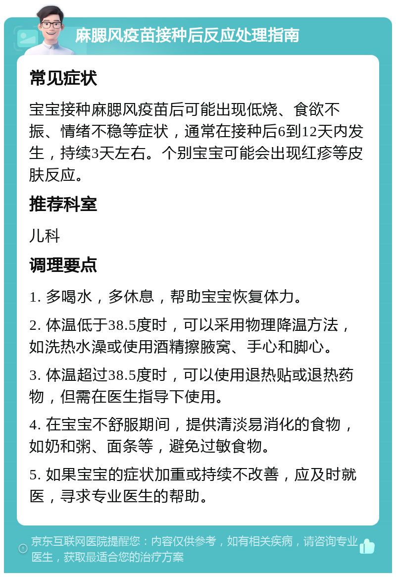 麻腮风疫苗接种后反应处理指南 常见症状 宝宝接种麻腮风疫苗后可能出现低烧、食欲不振、情绪不稳等症状，通常在接种后6到12天内发生，持续3天左右。个别宝宝可能会出现红疹等皮肤反应。 推荐科室 儿科 调理要点 1. 多喝水，多休息，帮助宝宝恢复体力。 2. 体温低于38.5度时，可以采用物理降温方法，如洗热水澡或使用酒精擦腋窝、手心和脚心。 3. 体温超过38.5度时，可以使用退热贴或退热药物，但需在医生指导下使用。 4. 在宝宝不舒服期间，提供清淡易消化的食物，如奶和粥、面条等，避免过敏食物。 5. 如果宝宝的症状加重或持续不改善，应及时就医，寻求专业医生的帮助。