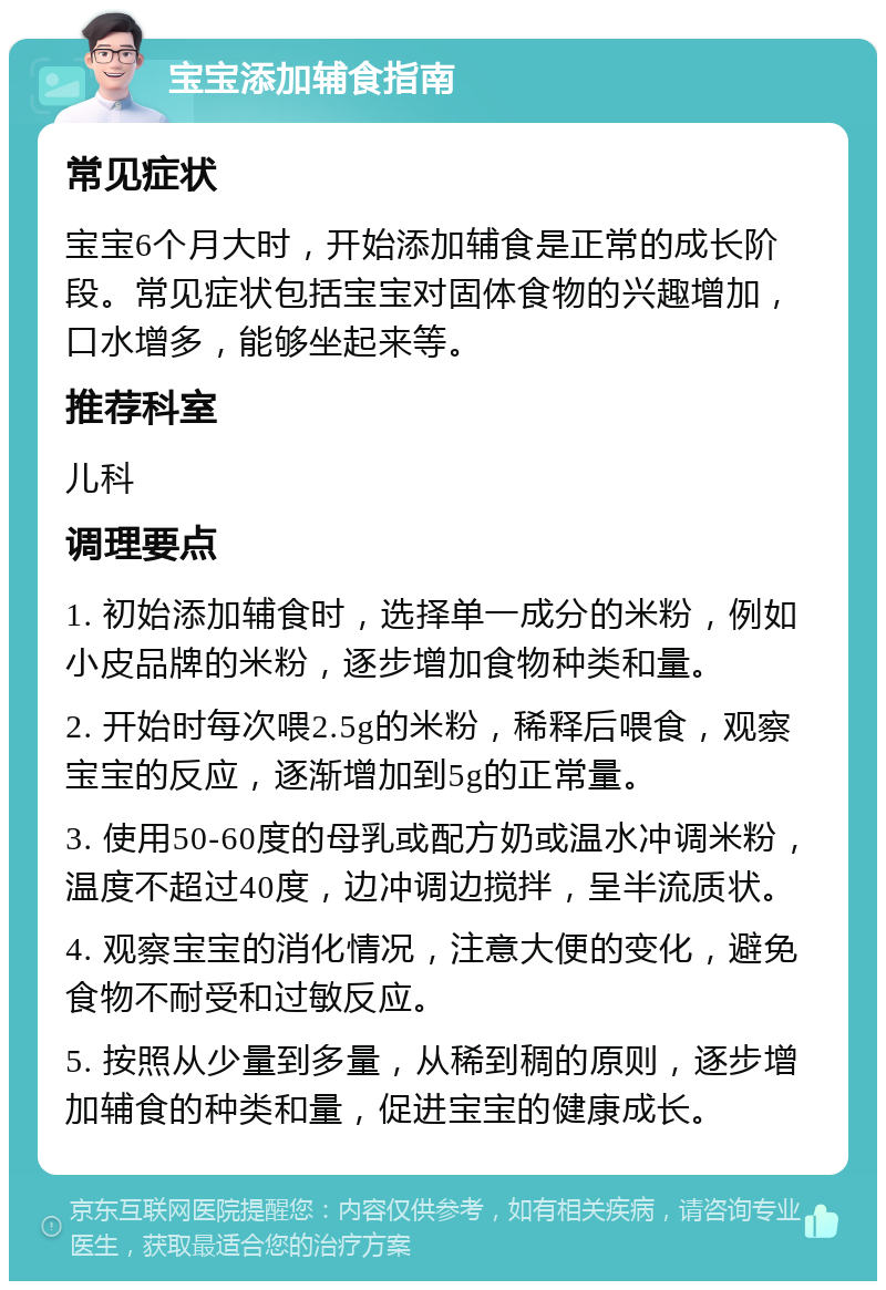 宝宝添加辅食指南 常见症状 宝宝6个月大时，开始添加辅食是正常的成长阶段。常见症状包括宝宝对固体食物的兴趣增加，口水增多，能够坐起来等。 推荐科室 儿科 调理要点 1. 初始添加辅食时，选择单一成分的米粉，例如小皮品牌的米粉，逐步增加食物种类和量。 2. 开始时每次喂2.5g的米粉，稀释后喂食，观察宝宝的反应，逐渐增加到5g的正常量。 3. 使用50-60度的母乳或配方奶或温水冲调米粉，温度不超过40度，边冲调边搅拌，呈半流质状。 4. 观察宝宝的消化情况，注意大便的变化，避免食物不耐受和过敏反应。 5. 按照从少量到多量，从稀到稠的原则，逐步增加辅食的种类和量，促进宝宝的健康成长。