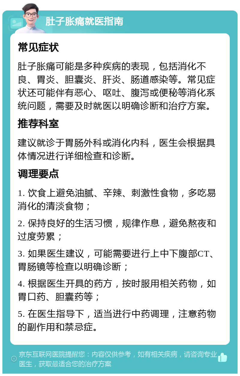 肚子胀痛就医指南 常见症状 肚子胀痛可能是多种疾病的表现，包括消化不良、胃炎、胆囊炎、肝炎、肠道感染等。常见症状还可能伴有恶心、呕吐、腹泻或便秘等消化系统问题，需要及时就医以明确诊断和治疗方案。 推荐科室 建议就诊于胃肠外科或消化内科，医生会根据具体情况进行详细检查和诊断。 调理要点 1. 饮食上避免油腻、辛辣、刺激性食物，多吃易消化的清淡食物； 2. 保持良好的生活习惯，规律作息，避免熬夜和过度劳累； 3. 如果医生建议，可能需要进行上中下腹部CT、胃肠镜等检查以明确诊断； 4. 根据医生开具的药方，按时服用相关药物，如胃口药、胆囊药等； 5. 在医生指导下，适当进行中药调理，注意药物的副作用和禁忌症。