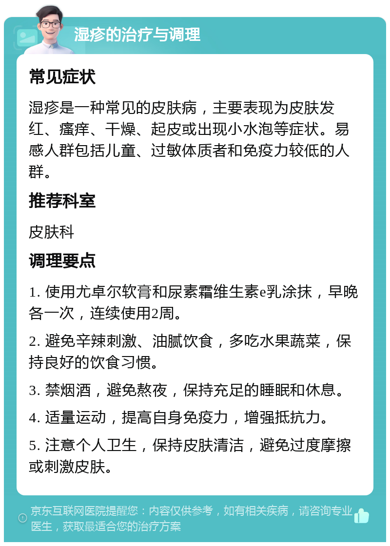 湿疹的治疗与调理 常见症状 湿疹是一种常见的皮肤病，主要表现为皮肤发红、瘙痒、干燥、起皮或出现小水泡等症状。易感人群包括儿童、过敏体质者和免疫力较低的人群。 推荐科室 皮肤科 调理要点 1. 使用尤卓尔软膏和尿素霜维生素e乳涂抹，早晚各一次，连续使用2周。 2. 避免辛辣刺激、油腻饮食，多吃水果蔬菜，保持良好的饮食习惯。 3. 禁烟酒，避免熬夜，保持充足的睡眠和休息。 4. 适量运动，提高自身免疫力，增强抵抗力。 5. 注意个人卫生，保持皮肤清洁，避免过度摩擦或刺激皮肤。