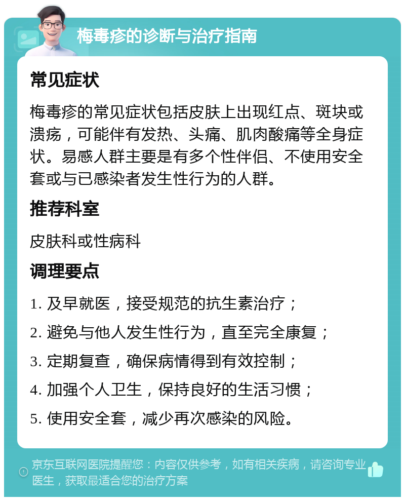 梅毒疹的诊断与治疗指南 常见症状 梅毒疹的常见症状包括皮肤上出现红点、斑块或溃疡，可能伴有发热、头痛、肌肉酸痛等全身症状。易感人群主要是有多个性伴侣、不使用安全套或与已感染者发生性行为的人群。 推荐科室 皮肤科或性病科 调理要点 1. 及早就医，接受规范的抗生素治疗； 2. 避免与他人发生性行为，直至完全康复； 3. 定期复查，确保病情得到有效控制； 4. 加强个人卫生，保持良好的生活习惯； 5. 使用安全套，减少再次感染的风险。