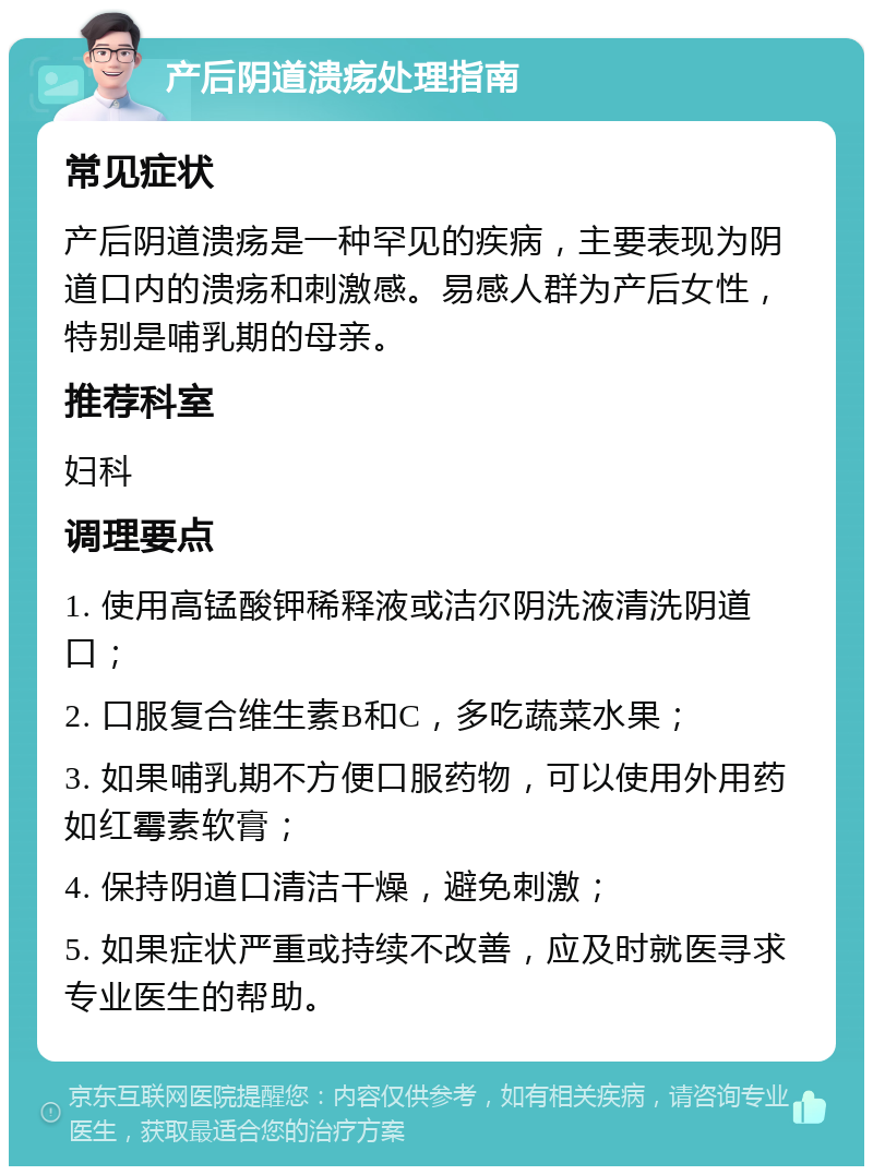 产后阴道溃疡处理指南 常见症状 产后阴道溃疡是一种罕见的疾病，主要表现为阴道口内的溃疡和刺激感。易感人群为产后女性，特别是哺乳期的母亲。 推荐科室 妇科 调理要点 1. 使用高锰酸钾稀释液或洁尔阴洗液清洗阴道口； 2. 口服复合维生素B和C，多吃蔬菜水果； 3. 如果哺乳期不方便口服药物，可以使用外用药如红霉素软膏； 4. 保持阴道口清洁干燥，避免刺激； 5. 如果症状严重或持续不改善，应及时就医寻求专业医生的帮助。