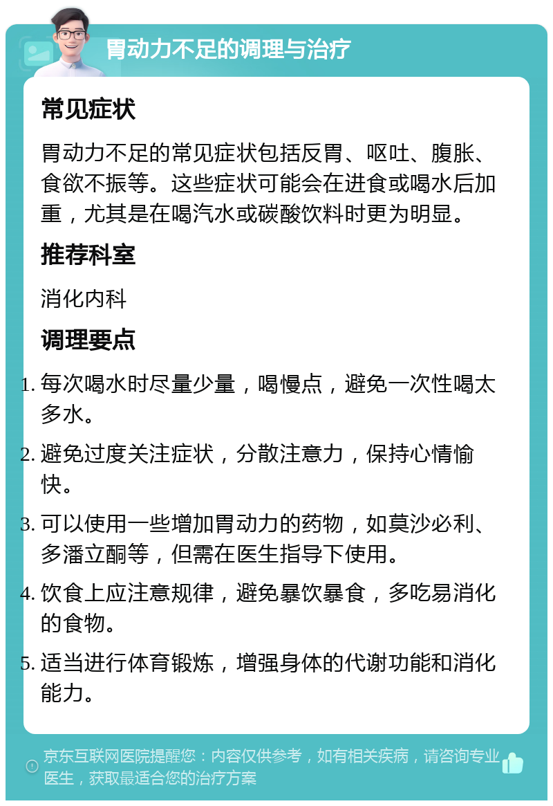 胃动力不足的调理与治疗 常见症状 胃动力不足的常见症状包括反胃、呕吐、腹胀、食欲不振等。这些症状可能会在进食或喝水后加重，尤其是在喝汽水或碳酸饮料时更为明显。 推荐科室 消化内科 调理要点 每次喝水时尽量少量，喝慢点，避免一次性喝太多水。 避免过度关注症状，分散注意力，保持心情愉快。 可以使用一些增加胃动力的药物，如莫沙必利、多潘立酮等，但需在医生指导下使用。 饮食上应注意规律，避免暴饮暴食，多吃易消化的食物。 适当进行体育锻炼，增强身体的代谢功能和消化能力。