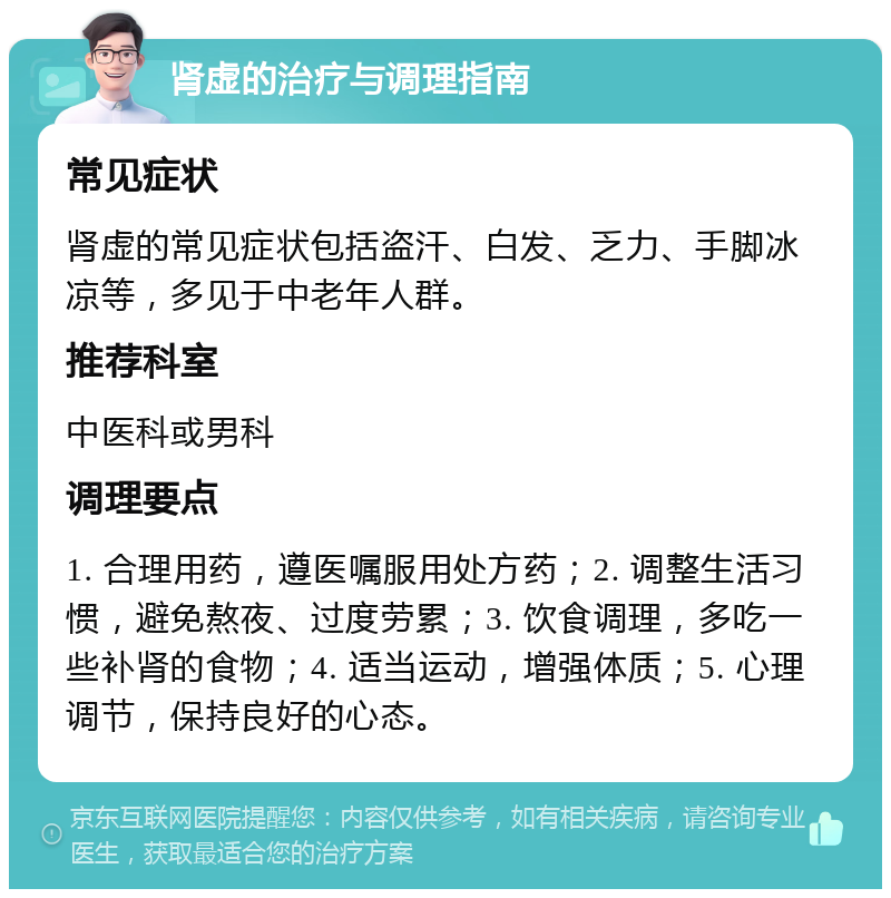 肾虚的治疗与调理指南 常见症状 肾虚的常见症状包括盗汗、白发、乏力、手脚冰凉等，多见于中老年人群。 推荐科室 中医科或男科 调理要点 1. 合理用药，遵医嘱服用处方药；2. 调整生活习惯，避免熬夜、过度劳累；3. 饮食调理，多吃一些补肾的食物；4. 适当运动，增强体质；5. 心理调节，保持良好的心态。