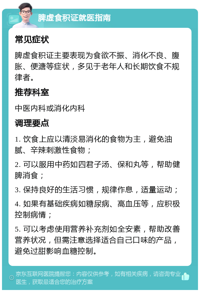 脾虚食积证就医指南 常见症状 脾虚食积证主要表现为食欲不振、消化不良、腹胀、便溏等症状，多见于老年人和长期饮食不规律者。 推荐科室 中医内科或消化内科 调理要点 1. 饮食上应以清淡易消化的食物为主，避免油腻、辛辣刺激性食物； 2. 可以服用中药如四君子汤、保和丸等，帮助健脾消食； 3. 保持良好的生活习惯，规律作息，适量运动； 4. 如果有基础疾病如糖尿病、高血压等，应积极控制病情； 5. 可以考虑使用营养补充剂如全安素，帮助改善营养状况，但需注意选择适合自己口味的产品，避免过甜影响血糖控制。