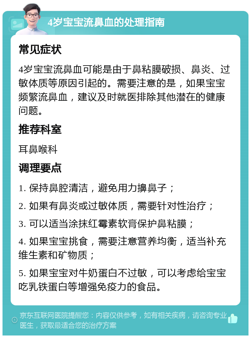 4岁宝宝流鼻血的处理指南 常见症状 4岁宝宝流鼻血可能是由于鼻粘膜破损、鼻炎、过敏体质等原因引起的。需要注意的是，如果宝宝频繁流鼻血，建议及时就医排除其他潜在的健康问题。 推荐科室 耳鼻喉科 调理要点 1. 保持鼻腔清洁，避免用力擤鼻子； 2. 如果有鼻炎或过敏体质，需要针对性治疗； 3. 可以适当涂抹红霉素软膏保护鼻粘膜； 4. 如果宝宝挑食，需要注意营养均衡，适当补充维生素和矿物质； 5. 如果宝宝对牛奶蛋白不过敏，可以考虑给宝宝吃乳铁蛋白等增强免疫力的食品。