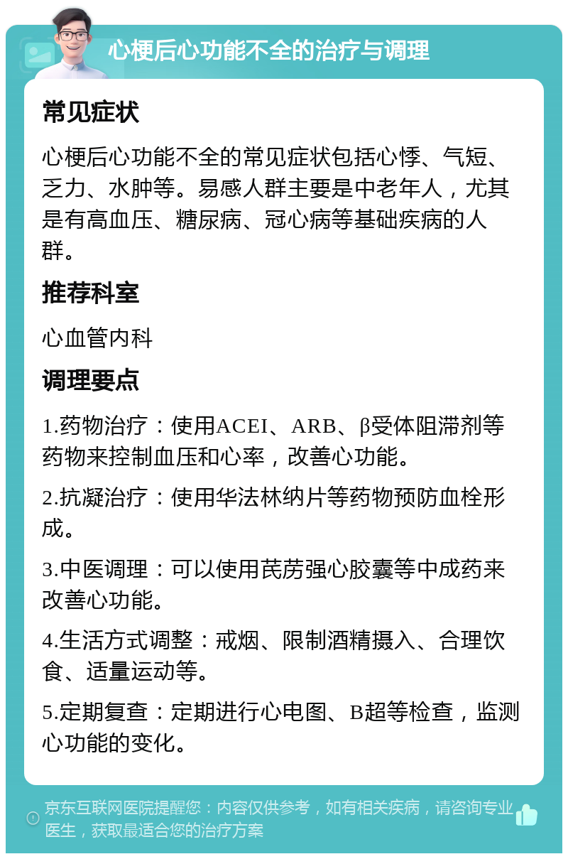 心梗后心功能不全的治疗与调理 常见症状 心梗后心功能不全的常见症状包括心悸、气短、乏力、水肿等。易感人群主要是中老年人，尤其是有高血压、糖尿病、冠心病等基础疾病的人群。 推荐科室 心血管内科 调理要点 1.药物治疗：使用ACEI、ARB、β受体阻滞剂等药物来控制血压和心率，改善心功能。 2.抗凝治疗：使用华法林纳片等药物预防血栓形成。 3.中医调理：可以使用芪苈强心胶囊等中成药来改善心功能。 4.生活方式调整：戒烟、限制酒精摄入、合理饮食、适量运动等。 5.定期复查：定期进行心电图、B超等检查，监测心功能的变化。