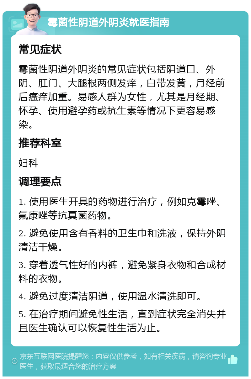 霉菌性阴道外阴炎就医指南 常见症状 霉菌性阴道外阴炎的常见症状包括阴道口、外阴、肛门、大腿根两侧发痒，白带发黄，月经前后瘙痒加重。易感人群为女性，尤其是月经期、怀孕、使用避孕药或抗生素等情况下更容易感染。 推荐科室 妇科 调理要点 1. 使用医生开具的药物进行治疗，例如克霉唑、氟康唑等抗真菌药物。 2. 避免使用含有香料的卫生巾和洗液，保持外阴清洁干燥。 3. 穿着透气性好的内裤，避免紧身衣物和合成材料的衣物。 4. 避免过度清洁阴道，使用温水清洗即可。 5. 在治疗期间避免性生活，直到症状完全消失并且医生确认可以恢复性生活为止。