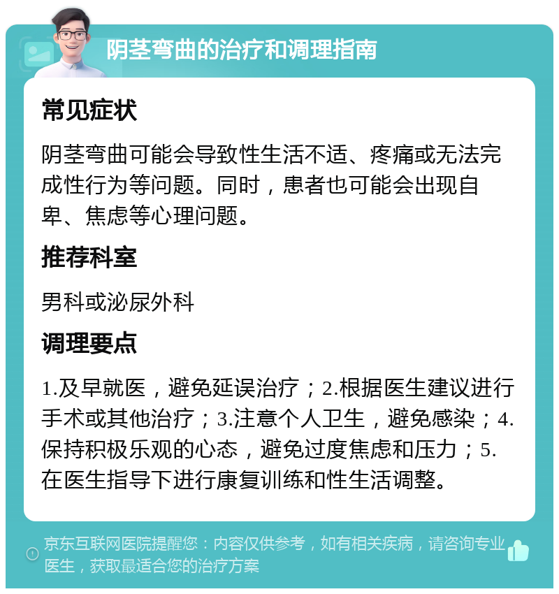 阴茎弯曲的治疗和调理指南 常见症状 阴茎弯曲可能会导致性生活不适、疼痛或无法完成性行为等问题。同时，患者也可能会出现自卑、焦虑等心理问题。 推荐科室 男科或泌尿外科 调理要点 1.及早就医，避免延误治疗；2.根据医生建议进行手术或其他治疗；3.注意个人卫生，避免感染；4.保持积极乐观的心态，避免过度焦虑和压力；5.在医生指导下进行康复训练和性生活调整。