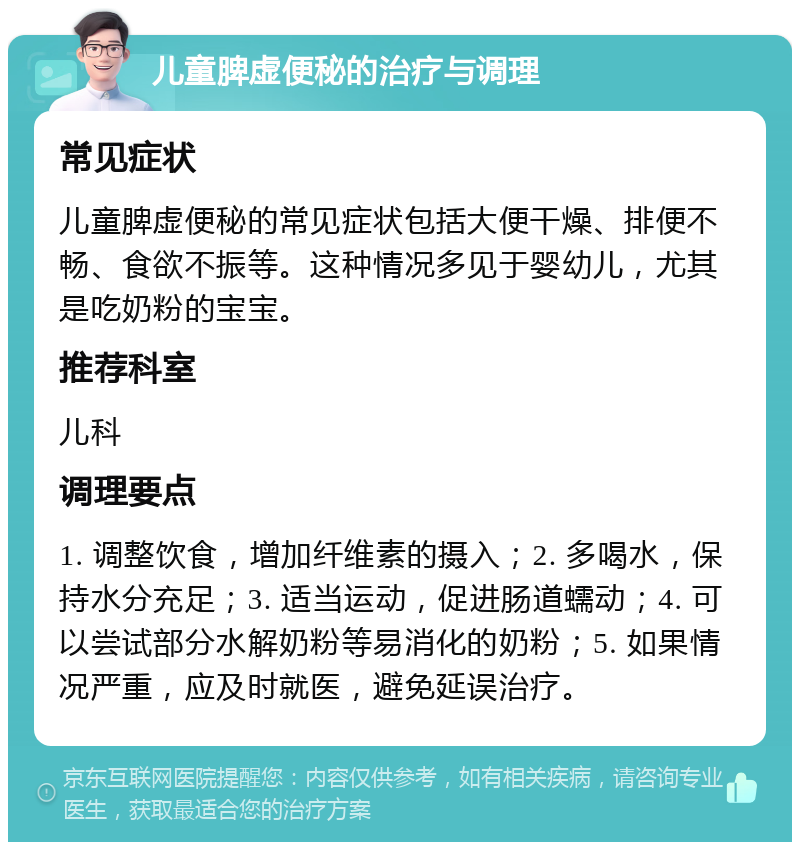 儿童脾虚便秘的治疗与调理 常见症状 儿童脾虚便秘的常见症状包括大便干燥、排便不畅、食欲不振等。这种情况多见于婴幼儿，尤其是吃奶粉的宝宝。 推荐科室 儿科 调理要点 1. 调整饮食，增加纤维素的摄入；2. 多喝水，保持水分充足；3. 适当运动，促进肠道蠕动；4. 可以尝试部分水解奶粉等易消化的奶粉；5. 如果情况严重，应及时就医，避免延误治疗。