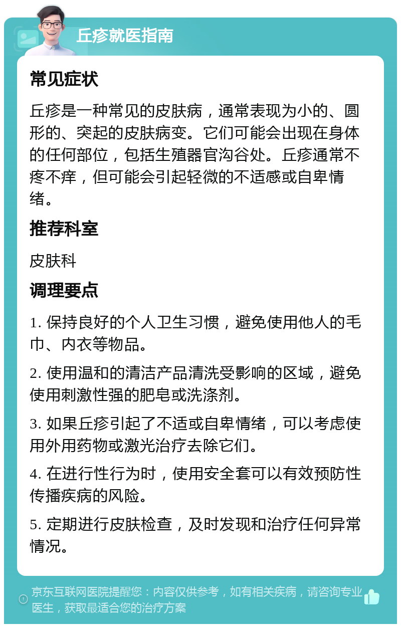 丘疹就医指南 常见症状 丘疹是一种常见的皮肤病，通常表现为小的、圆形的、突起的皮肤病变。它们可能会出现在身体的任何部位，包括生殖器官沟谷处。丘疹通常不疼不痒，但可能会引起轻微的不适感或自卑情绪。 推荐科室 皮肤科 调理要点 1. 保持良好的个人卫生习惯，避免使用他人的毛巾、内衣等物品。 2. 使用温和的清洁产品清洗受影响的区域，避免使用刺激性强的肥皂或洗涤剂。 3. 如果丘疹引起了不适或自卑情绪，可以考虑使用外用药物或激光治疗去除它们。 4. 在进行性行为时，使用安全套可以有效预防性传播疾病的风险。 5. 定期进行皮肤检查，及时发现和治疗任何异常情况。