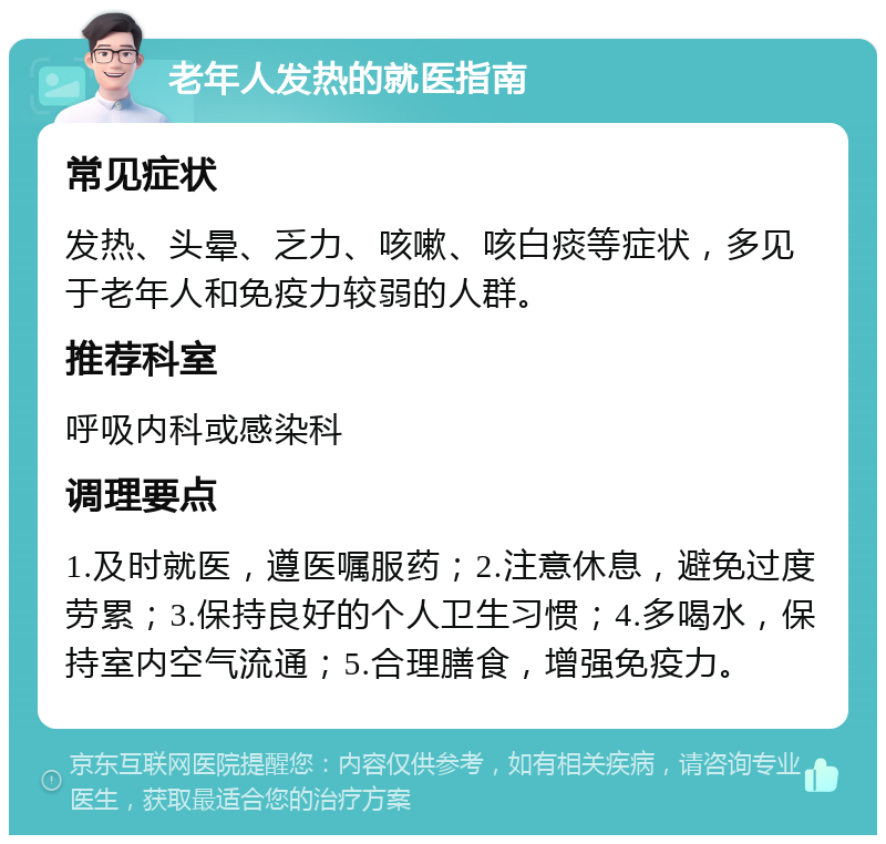 老年人发热的就医指南 常见症状 发热、头晕、乏力、咳嗽、咳白痰等症状，多见于老年人和免疫力较弱的人群。 推荐科室 呼吸内科或感染科 调理要点 1.及时就医，遵医嘱服药；2.注意休息，避免过度劳累；3.保持良好的个人卫生习惯；4.多喝水，保持室内空气流通；5.合理膳食，增强免疫力。