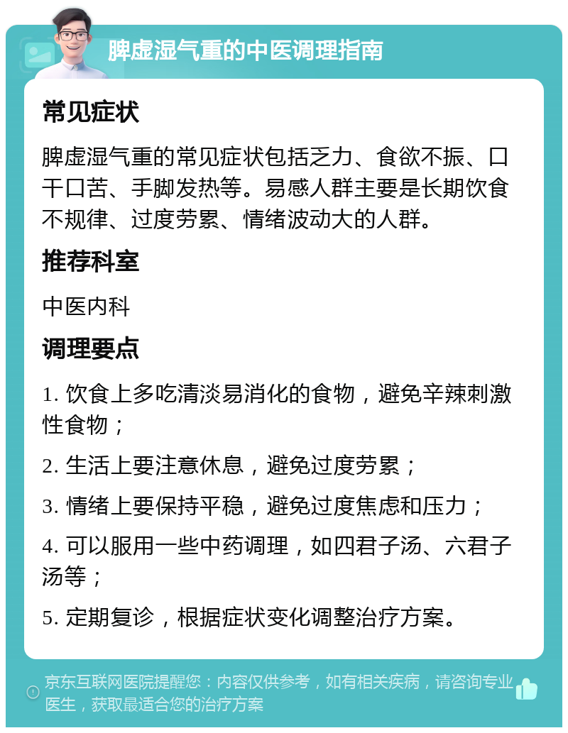 脾虚湿气重的中医调理指南 常见症状 脾虚湿气重的常见症状包括乏力、食欲不振、口干口苦、手脚发热等。易感人群主要是长期饮食不规律、过度劳累、情绪波动大的人群。 推荐科室 中医内科 调理要点 1. 饮食上多吃清淡易消化的食物，避免辛辣刺激性食物； 2. 生活上要注意休息，避免过度劳累； 3. 情绪上要保持平稳，避免过度焦虑和压力； 4. 可以服用一些中药调理，如四君子汤、六君子汤等； 5. 定期复诊，根据症状变化调整治疗方案。