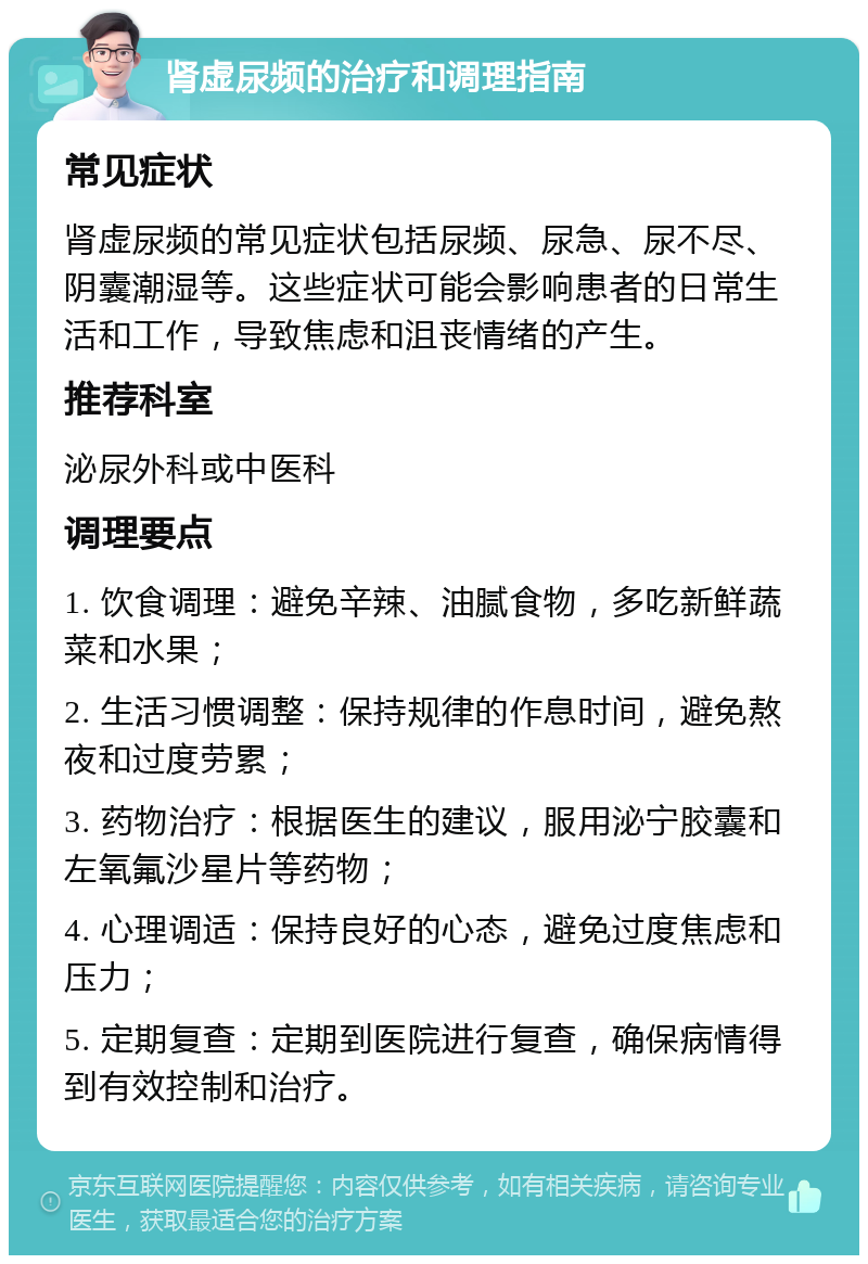 肾虚尿频的治疗和调理指南 常见症状 肾虚尿频的常见症状包括尿频、尿急、尿不尽、阴囊潮湿等。这些症状可能会影响患者的日常生活和工作，导致焦虑和沮丧情绪的产生。 推荐科室 泌尿外科或中医科 调理要点 1. 饮食调理：避免辛辣、油腻食物，多吃新鲜蔬菜和水果； 2. 生活习惯调整：保持规律的作息时间，避免熬夜和过度劳累； 3. 药物治疗：根据医生的建议，服用泌宁胶囊和左氧氟沙星片等药物； 4. 心理调适：保持良好的心态，避免过度焦虑和压力； 5. 定期复查：定期到医院进行复查，确保病情得到有效控制和治疗。