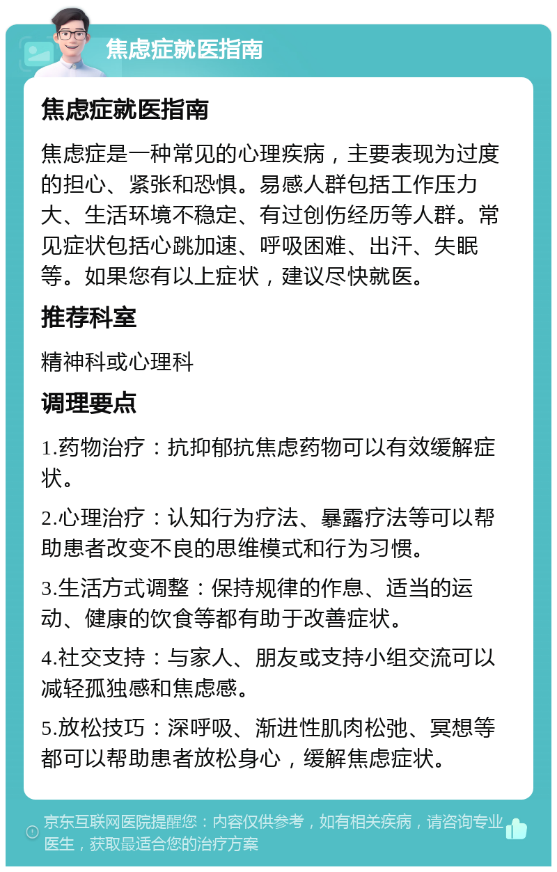 焦虑症就医指南 焦虑症就医指南 焦虑症是一种常见的心理疾病，主要表现为过度的担心、紧张和恐惧。易感人群包括工作压力大、生活环境不稳定、有过创伤经历等人群。常见症状包括心跳加速、呼吸困难、出汗、失眠等。如果您有以上症状，建议尽快就医。 推荐科室 精神科或心理科 调理要点 1.药物治疗：抗抑郁抗焦虑药物可以有效缓解症状。 2.心理治疗：认知行为疗法、暴露疗法等可以帮助患者改变不良的思维模式和行为习惯。 3.生活方式调整：保持规律的作息、适当的运动、健康的饮食等都有助于改善症状。 4.社交支持：与家人、朋友或支持小组交流可以减轻孤独感和焦虑感。 5.放松技巧：深呼吸、渐进性肌肉松弛、冥想等都可以帮助患者放松身心，缓解焦虑症状。