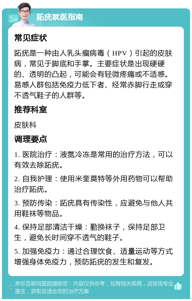 跖疣就医指南 常见症状 跖疣是一种由人乳头瘤病毒（HPV）引起的皮肤病，常见于脚底和手掌。主要症状是出现硬硬的、透明的凸起，可能会有轻微疼痛或不适感。易感人群包括免疫力低下者、经常赤脚行走或穿不透气鞋子的人群等。 推荐科室 皮肤科 调理要点 1. 医院治疗：液氮冷冻是常用的治疗方法，可以有效去除跖疣。 2. 自我护理：使用米奎莫特等外用药物可以帮助治疗跖疣。 3. 预防传染：跖疣具有传染性，应避免与他人共用鞋袜等物品。 4. 保持足部清洁干燥：勤换袜子，保持足部卫生，避免长时间穿不透气的鞋子。 5. 加强免疫力：通过合理饮食、适量运动等方式增强身体免疫力，预防跖疣的发生和复发。