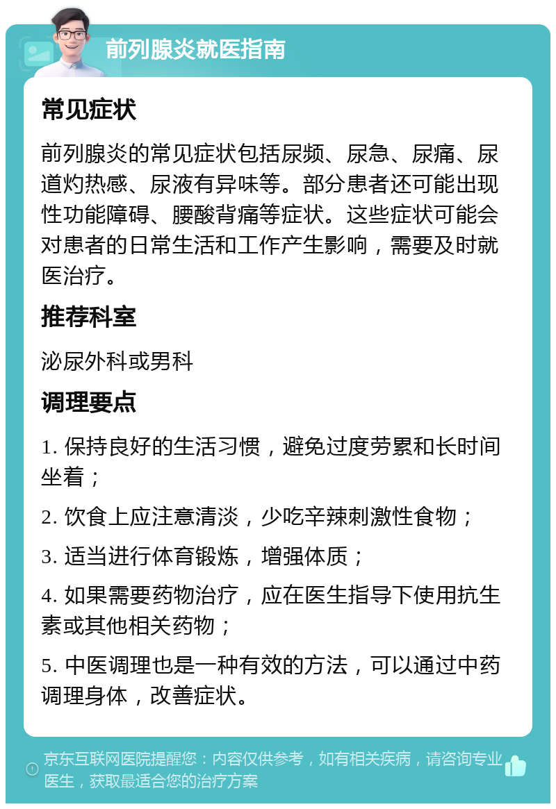 前列腺炎就医指南 常见症状 前列腺炎的常见症状包括尿频、尿急、尿痛、尿道灼热感、尿液有异味等。部分患者还可能出现性功能障碍、腰酸背痛等症状。这些症状可能会对患者的日常生活和工作产生影响，需要及时就医治疗。 推荐科室 泌尿外科或男科 调理要点 1. 保持良好的生活习惯，避免过度劳累和长时间坐着； 2. 饮食上应注意清淡，少吃辛辣刺激性食物； 3. 适当进行体育锻炼，增强体质； 4. 如果需要药物治疗，应在医生指导下使用抗生素或其他相关药物； 5. 中医调理也是一种有效的方法，可以通过中药调理身体，改善症状。