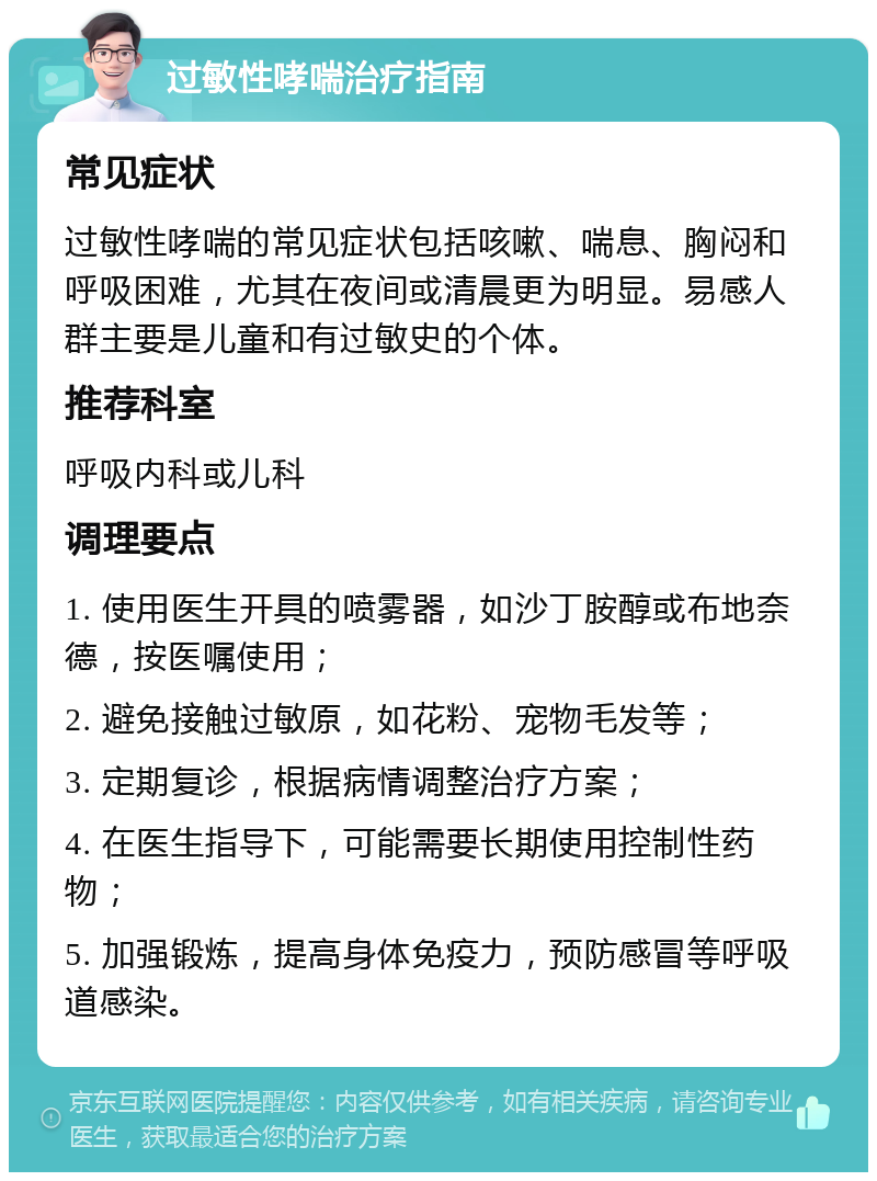 过敏性哮喘治疗指南 常见症状 过敏性哮喘的常见症状包括咳嗽、喘息、胸闷和呼吸困难，尤其在夜间或清晨更为明显。易感人群主要是儿童和有过敏史的个体。 推荐科室 呼吸内科或儿科 调理要点 1. 使用医生开具的喷雾器，如沙丁胺醇或布地奈德，按医嘱使用； 2. 避免接触过敏原，如花粉、宠物毛发等； 3. 定期复诊，根据病情调整治疗方案； 4. 在医生指导下，可能需要长期使用控制性药物； 5. 加强锻炼，提高身体免疫力，预防感冒等呼吸道感染。