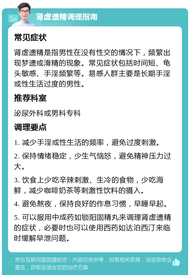 肾虚遗精调理指南 常见症状 肾虚遗精是指男性在没有性交的情况下，频繁出现梦遗或滑精的现象。常见症状包括时间短、龟头敏感、手淫频繁等。易感人群主要是长期手淫或性生活过度的男性。 推荐科室 泌尿外科或男科专科 调理要点 1. 减少手淫或性生活的频率，避免过度刺激。 2. 保持情绪稳定，少生气恼怒，避免精神压力过大。 3. 饮食上少吃辛辣刺激、生冷的食物，少吃海鲜，减少咖啡奶茶等刺激性饮料的摄入。 4. 避免熬夜，保持良好的作息习惯，早睡早起。 5. 可以服用中成药如锁阳固精丸来调理肾虚遗精的症状，必要时也可以使用西药如达泊西汀来临时缓解早泄问题。