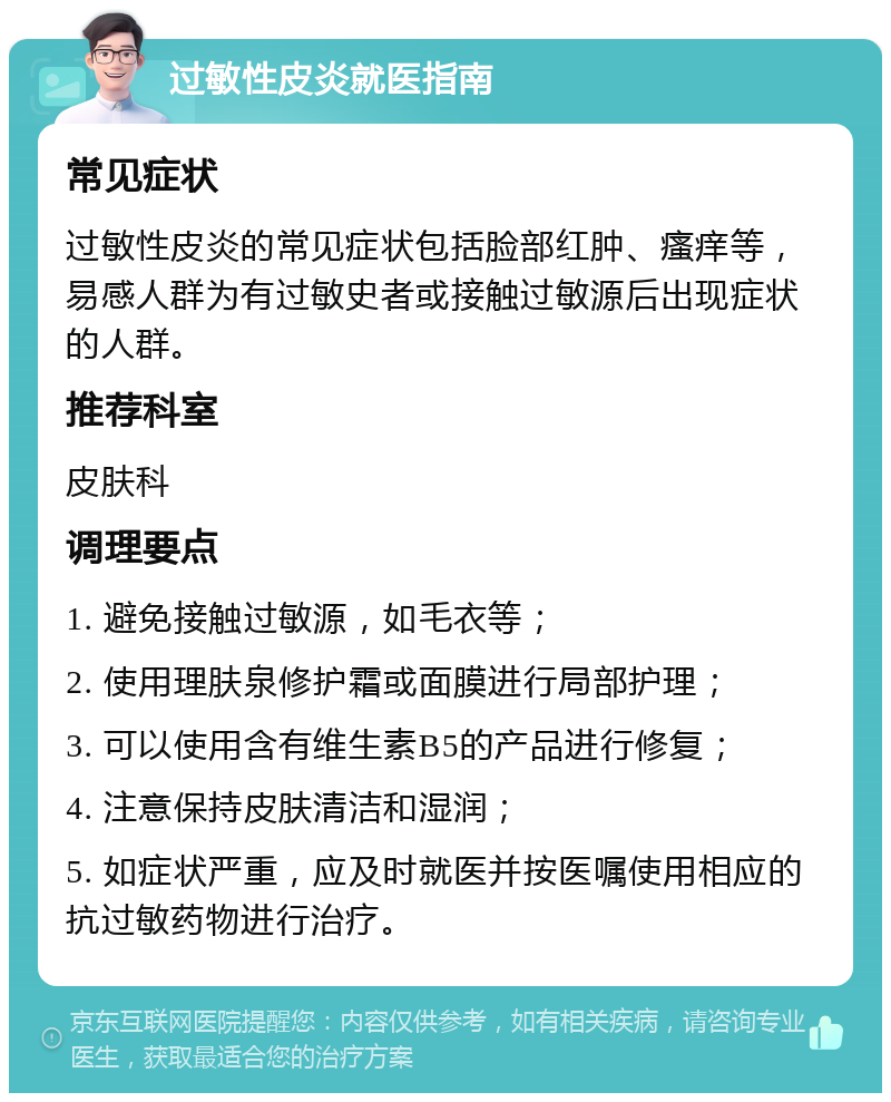 过敏性皮炎就医指南 常见症状 过敏性皮炎的常见症状包括脸部红肿、瘙痒等，易感人群为有过敏史者或接触过敏源后出现症状的人群。 推荐科室 皮肤科 调理要点 1. 避免接触过敏源，如毛衣等； 2. 使用理肤泉修护霜或面膜进行局部护理； 3. 可以使用含有维生素B5的产品进行修复； 4. 注意保持皮肤清洁和湿润； 5. 如症状严重，应及时就医并按医嘱使用相应的抗过敏药物进行治疗。