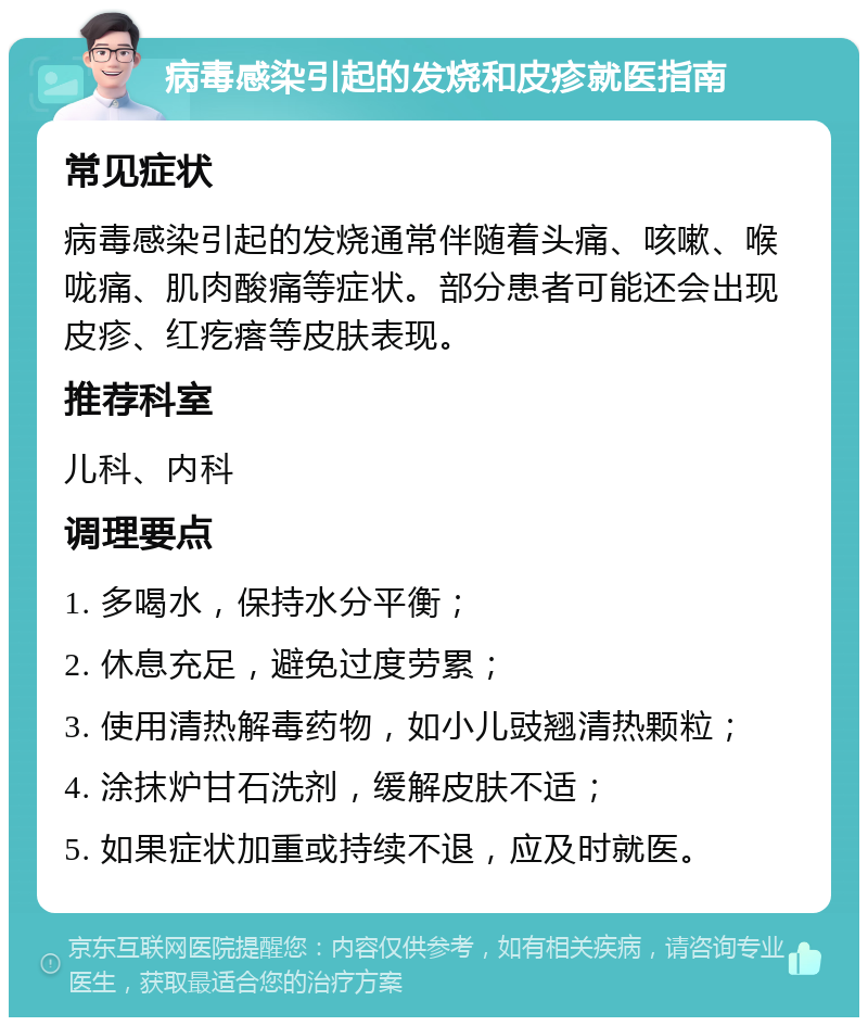 病毒感染引起的发烧和皮疹就医指南 常见症状 病毒感染引起的发烧通常伴随着头痛、咳嗽、喉咙痛、肌肉酸痛等症状。部分患者可能还会出现皮疹、红疙瘩等皮肤表现。 推荐科室 儿科、内科 调理要点 1. 多喝水，保持水分平衡； 2. 休息充足，避免过度劳累； 3. 使用清热解毒药物，如小儿豉翘清热颗粒； 4. 涂抹炉甘石洗剂，缓解皮肤不适； 5. 如果症状加重或持续不退，应及时就医。