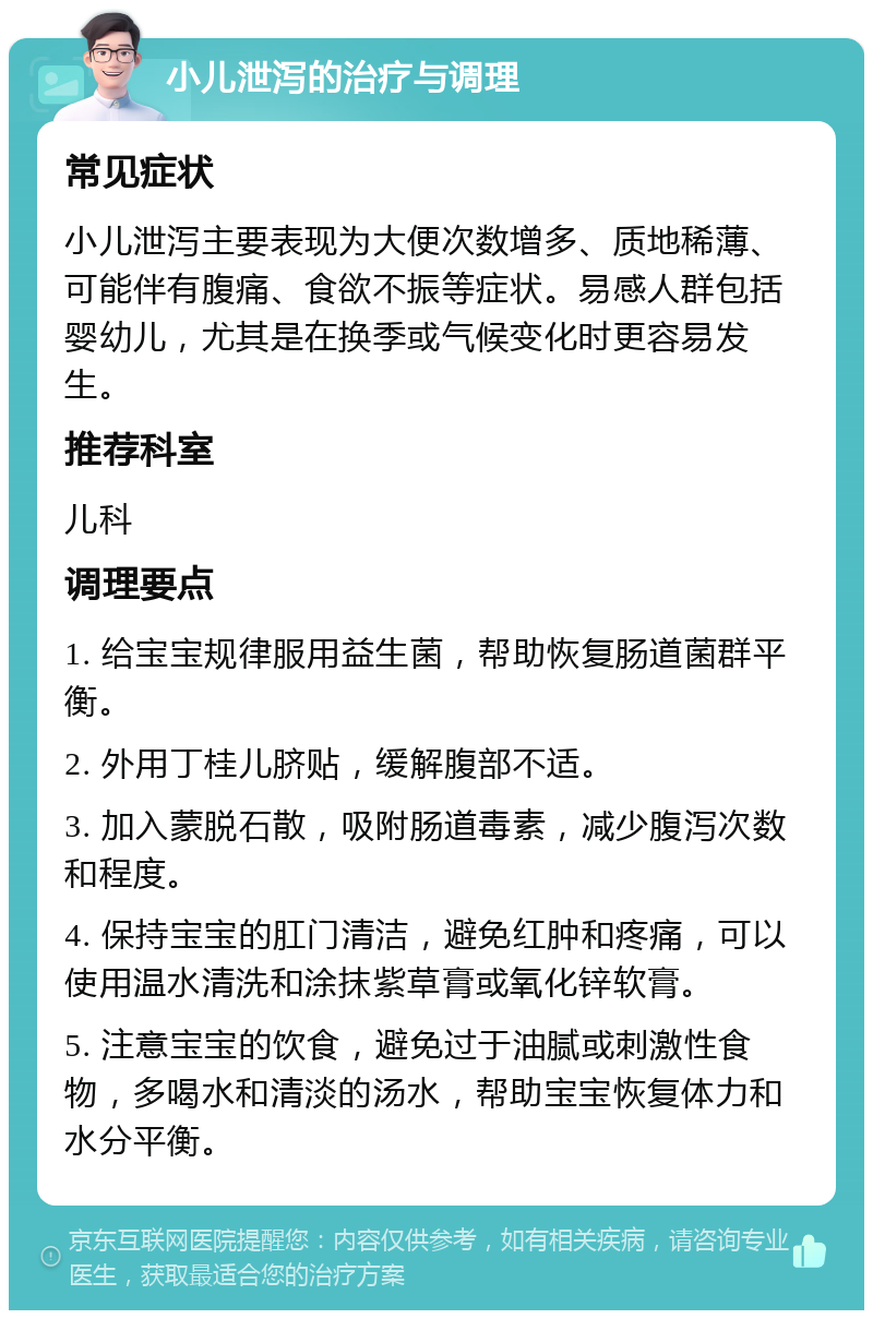 小儿泄泻的治疗与调理 常见症状 小儿泄泻主要表现为大便次数增多、质地稀薄、可能伴有腹痛、食欲不振等症状。易感人群包括婴幼儿，尤其是在换季或气候变化时更容易发生。 推荐科室 儿科 调理要点 1. 给宝宝规律服用益生菌，帮助恢复肠道菌群平衡。 2. 外用丁桂儿脐贴，缓解腹部不适。 3. 加入蒙脱石散，吸附肠道毒素，减少腹泻次数和程度。 4. 保持宝宝的肛门清洁，避免红肿和疼痛，可以使用温水清洗和涂抹紫草膏或氧化锌软膏。 5. 注意宝宝的饮食，避免过于油腻或刺激性食物，多喝水和清淡的汤水，帮助宝宝恢复体力和水分平衡。