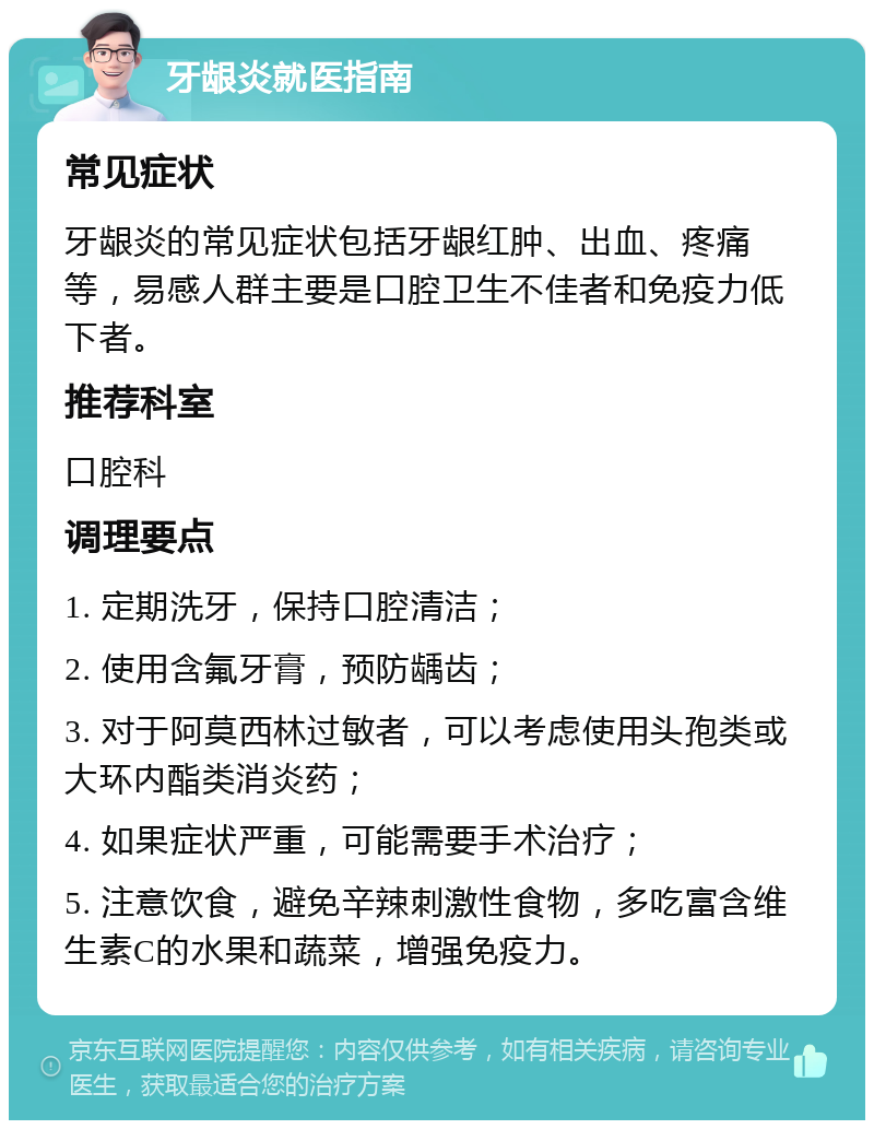 牙龈炎就医指南 常见症状 牙龈炎的常见症状包括牙龈红肿、出血、疼痛等，易感人群主要是口腔卫生不佳者和免疫力低下者。 推荐科室 口腔科 调理要点 1. 定期洗牙，保持口腔清洁； 2. 使用含氟牙膏，预防龋齿； 3. 对于阿莫西林过敏者，可以考虑使用头孢类或大环内酯类消炎药； 4. 如果症状严重，可能需要手术治疗； 5. 注意饮食，避免辛辣刺激性食物，多吃富含维生素C的水果和蔬菜，增强免疫力。