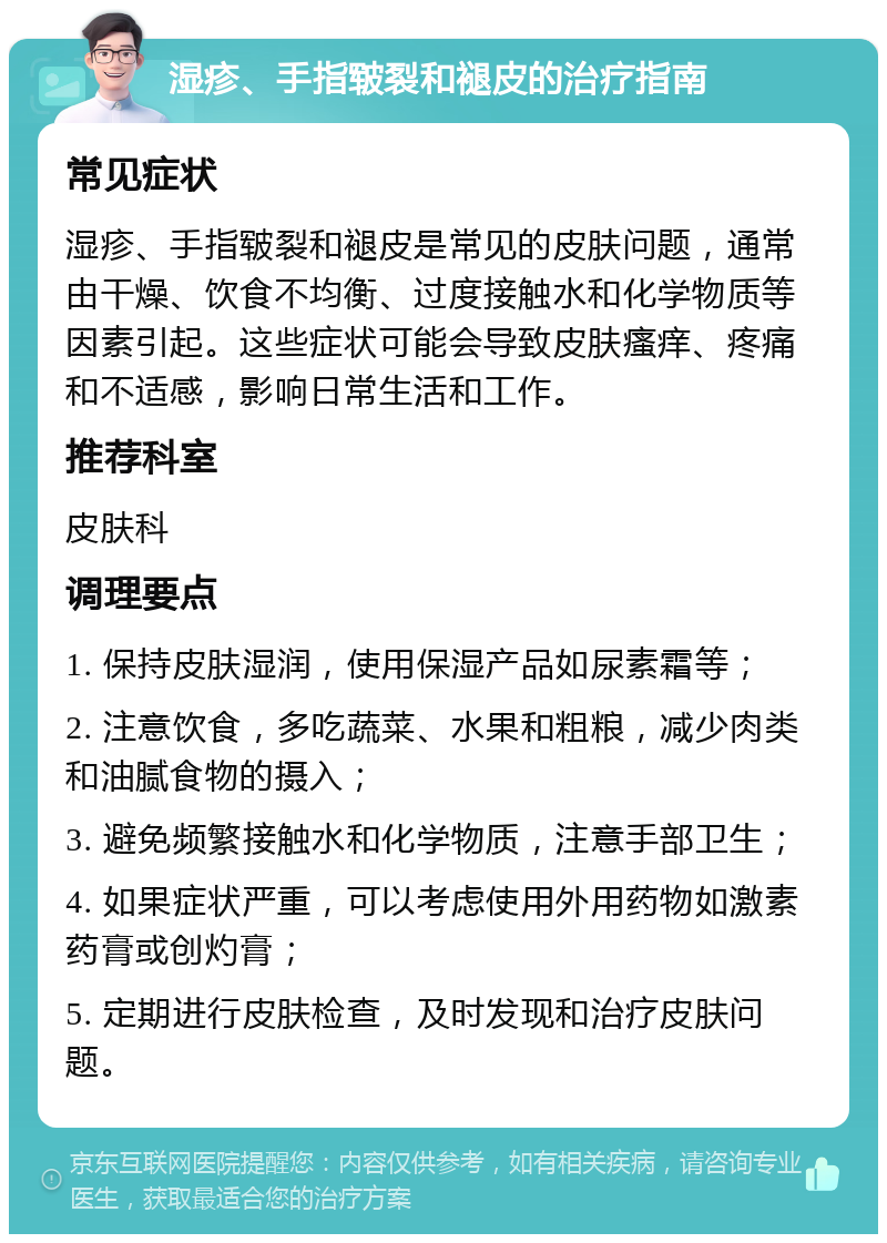 湿疹、手指皲裂和褪皮的治疗指南 常见症状 湿疹、手指皲裂和褪皮是常见的皮肤问题，通常由干燥、饮食不均衡、过度接触水和化学物质等因素引起。这些症状可能会导致皮肤瘙痒、疼痛和不适感，影响日常生活和工作。 推荐科室 皮肤科 调理要点 1. 保持皮肤湿润，使用保湿产品如尿素霜等； 2. 注意饮食，多吃蔬菜、水果和粗粮，减少肉类和油腻食物的摄入； 3. 避免频繁接触水和化学物质，注意手部卫生； 4. 如果症状严重，可以考虑使用外用药物如激素药膏或创灼膏； 5. 定期进行皮肤检查，及时发现和治疗皮肤问题。