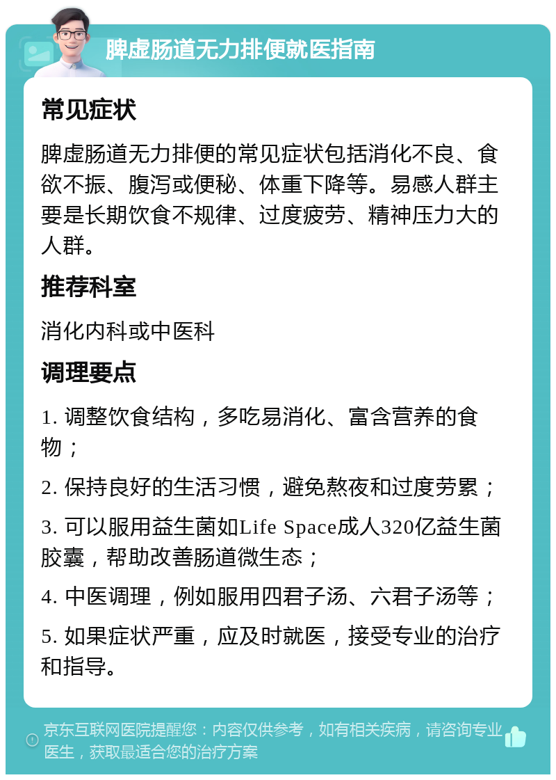 脾虚肠道无力排便就医指南 常见症状 脾虚肠道无力排便的常见症状包括消化不良、食欲不振、腹泻或便秘、体重下降等。易感人群主要是长期饮食不规律、过度疲劳、精神压力大的人群。 推荐科室 消化内科或中医科 调理要点 1. 调整饮食结构，多吃易消化、富含营养的食物； 2. 保持良好的生活习惯，避免熬夜和过度劳累； 3. 可以服用益生菌如Life Space成人320亿益生菌胶囊，帮助改善肠道微生态； 4. 中医调理，例如服用四君子汤、六君子汤等； 5. 如果症状严重，应及时就医，接受专业的治疗和指导。