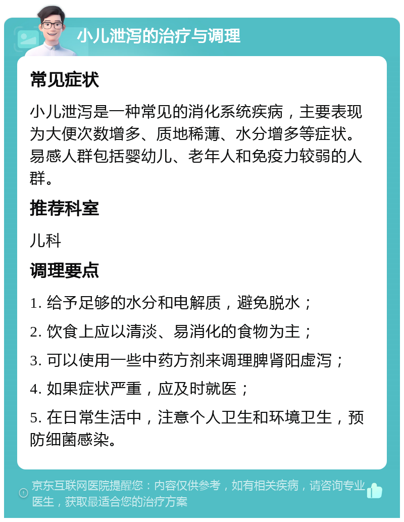 小儿泄泻的治疗与调理 常见症状 小儿泄泻是一种常见的消化系统疾病，主要表现为大便次数增多、质地稀薄、水分增多等症状。易感人群包括婴幼儿、老年人和免疫力较弱的人群。 推荐科室 儿科 调理要点 1. 给予足够的水分和电解质，避免脱水； 2. 饮食上应以清淡、易消化的食物为主； 3. 可以使用一些中药方剂来调理脾肾阳虚泻； 4. 如果症状严重，应及时就医； 5. 在日常生活中，注意个人卫生和环境卫生，预防细菌感染。