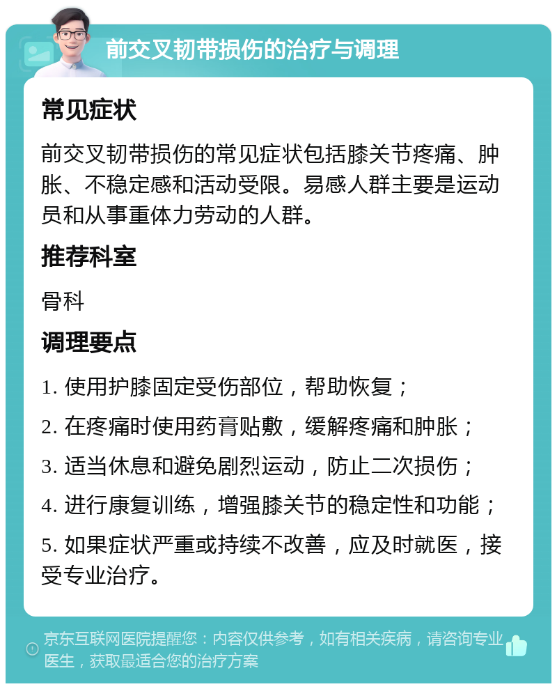 前交叉韧带损伤的治疗与调理 常见症状 前交叉韧带损伤的常见症状包括膝关节疼痛、肿胀、不稳定感和活动受限。易感人群主要是运动员和从事重体力劳动的人群。 推荐科室 骨科 调理要点 1. 使用护膝固定受伤部位，帮助恢复； 2. 在疼痛时使用药膏贴敷，缓解疼痛和肿胀； 3. 适当休息和避免剧烈运动，防止二次损伤； 4. 进行康复训练，增强膝关节的稳定性和功能； 5. 如果症状严重或持续不改善，应及时就医，接受专业治疗。