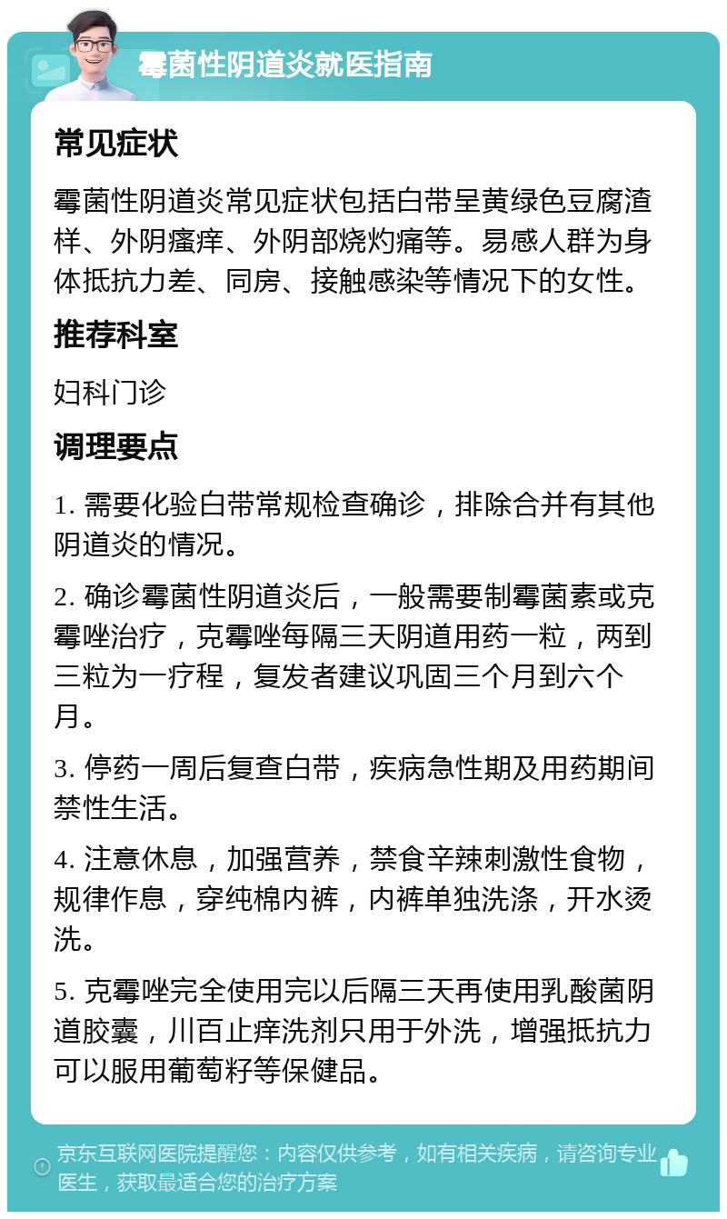 霉菌性阴道炎就医指南 常见症状 霉菌性阴道炎常见症状包括白带呈黄绿色豆腐渣样、外阴瘙痒、外阴部烧灼痛等。易感人群为身体抵抗力差、同房、接触感染等情况下的女性。 推荐科室 妇科门诊 调理要点 1. 需要化验白带常规检查确诊，排除合并有其他阴道炎的情况。 2. 确诊霉菌性阴道炎后，一般需要制霉菌素或克霉唑治疗，克霉唑每隔三天阴道用药一粒，两到三粒为一疗程，复发者建议巩固三个月到六个月。 3. 停药一周后复查白带，疾病急性期及用药期间禁性生活。 4. 注意休息，加强营养，禁食辛辣刺激性食物，规律作息，穿纯棉内裤，内裤单独洗涤，开水烫洗。 5. 克霉唑完全使用完以后隔三天再使用乳酸菌阴道胶囊，川百止痒洗剂只用于外洗，增强抵抗力可以服用葡萄籽等保健品。