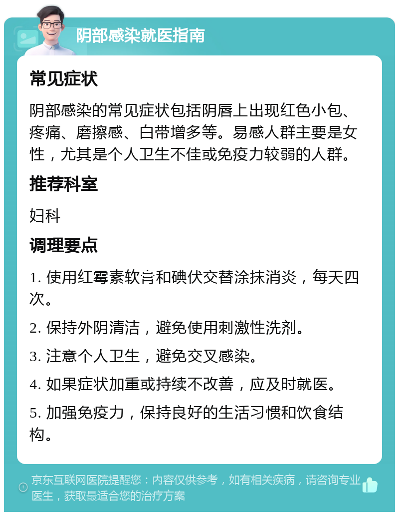 阴部感染就医指南 常见症状 阴部感染的常见症状包括阴唇上出现红色小包、疼痛、磨擦感、白带增多等。易感人群主要是女性，尤其是个人卫生不佳或免疫力较弱的人群。 推荐科室 妇科 调理要点 1. 使用红霉素软膏和碘伏交替涂抹消炎，每天四次。 2. 保持外阴清洁，避免使用刺激性洗剂。 3. 注意个人卫生，避免交叉感染。 4. 如果症状加重或持续不改善，应及时就医。 5. 加强免疫力，保持良好的生活习惯和饮食结构。