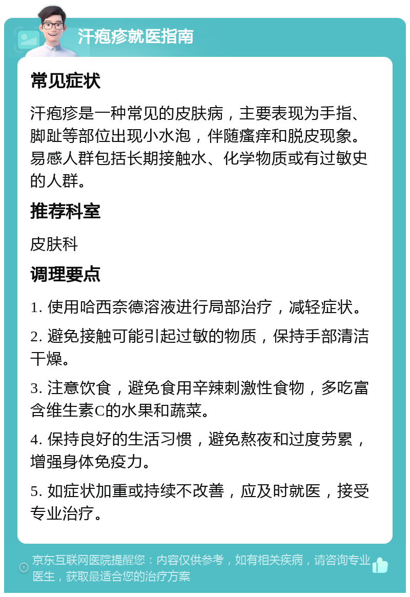 汗疱疹就医指南 常见症状 汗疱疹是一种常见的皮肤病，主要表现为手指、脚趾等部位出现小水泡，伴随瘙痒和脱皮现象。易感人群包括长期接触水、化学物质或有过敏史的人群。 推荐科室 皮肤科 调理要点 1. 使用哈西奈德溶液进行局部治疗，减轻症状。 2. 避免接触可能引起过敏的物质，保持手部清洁干燥。 3. 注意饮食，避免食用辛辣刺激性食物，多吃富含维生素C的水果和蔬菜。 4. 保持良好的生活习惯，避免熬夜和过度劳累，增强身体免疫力。 5. 如症状加重或持续不改善，应及时就医，接受专业治疗。