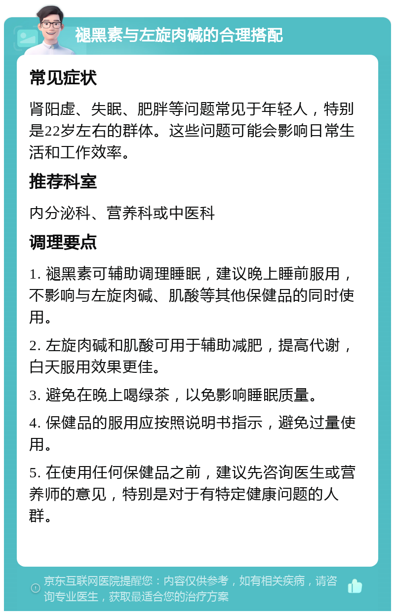 褪黑素与左旋肉碱的合理搭配 常见症状 肾阳虚、失眠、肥胖等问题常见于年轻人，特别是22岁左右的群体。这些问题可能会影响日常生活和工作效率。 推荐科室 内分泌科、营养科或中医科 调理要点 1. 褪黑素可辅助调理睡眠，建议晚上睡前服用，不影响与左旋肉碱、肌酸等其他保健品的同时使用。 2. 左旋肉碱和肌酸可用于辅助减肥，提高代谢，白天服用效果更佳。 3. 避免在晚上喝绿茶，以免影响睡眠质量。 4. 保健品的服用应按照说明书指示，避免过量使用。 5. 在使用任何保健品之前，建议先咨询医生或营养师的意见，特别是对于有特定健康问题的人群。