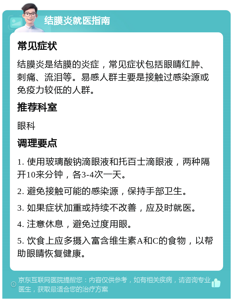 结膜炎就医指南 常见症状 结膜炎是结膜的炎症，常见症状包括眼睛红肿、刺痛、流泪等。易感人群主要是接触过感染源或免疫力较低的人群。 推荐科室 眼科 调理要点 1. 使用玻璃酸钠滴眼液和托百士滴眼液，两种隔开10来分钟，各3-4次一天。 2. 避免接触可能的感染源，保持手部卫生。 3. 如果症状加重或持续不改善，应及时就医。 4. 注意休息，避免过度用眼。 5. 饮食上应多摄入富含维生素A和C的食物，以帮助眼睛恢复健康。