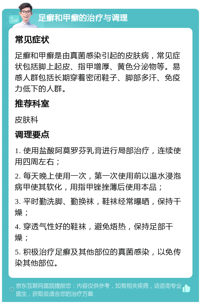 足癣和甲癣的治疗与调理 常见症状 足癣和甲癣是由真菌感染引起的皮肤病，常见症状包括脚上起皮、指甲增厚、黄色分泌物等。易感人群包括长期穿着密闭鞋子、脚部多汗、免疫力低下的人群。 推荐科室 皮肤科 调理要点 1. 使用盐酸阿莫罗芬乳膏进行局部治疗，连续使用四周左右； 2. 每天晚上使用一次，第一次使用前以温水浸泡病甲使其软化，用指甲锉挫薄后使用本品； 3. 平时勤洗脚、勤换袜，鞋袜经常曝晒，保持干燥； 4. 穿透气性好的鞋袜，避免焐热，保持足部干燥； 5. 积极治疗足癣及其他部位的真菌感染，以免传染其他部位。