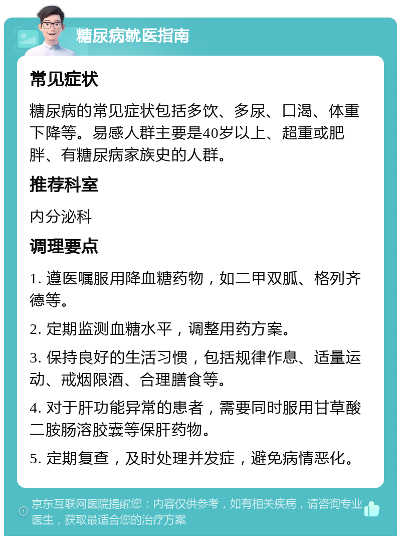 糖尿病就医指南 常见症状 糖尿病的常见症状包括多饮、多尿、口渴、体重下降等。易感人群主要是40岁以上、超重或肥胖、有糖尿病家族史的人群。 推荐科室 内分泌科 调理要点 1. 遵医嘱服用降血糖药物，如二甲双胍、格列齐德等。 2. 定期监测血糖水平，调整用药方案。 3. 保持良好的生活习惯，包括规律作息、适量运动、戒烟限酒、合理膳食等。 4. 对于肝功能异常的患者，需要同时服用甘草酸二胺肠溶胶囊等保肝药物。 5. 定期复查，及时处理并发症，避免病情恶化。