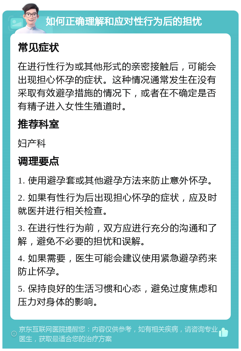 如何正确理解和应对性行为后的担忧 常见症状 在进行性行为或其他形式的亲密接触后，可能会出现担心怀孕的症状。这种情况通常发生在没有采取有效避孕措施的情况下，或者在不确定是否有精子进入女性生殖道时。 推荐科室 妇产科 调理要点 1. 使用避孕套或其他避孕方法来防止意外怀孕。 2. 如果有性行为后出现担心怀孕的症状，应及时就医并进行相关检查。 3. 在进行性行为前，双方应进行充分的沟通和了解，避免不必要的担忧和误解。 4. 如果需要，医生可能会建议使用紧急避孕药来防止怀孕。 5. 保持良好的生活习惯和心态，避免过度焦虑和压力对身体的影响。