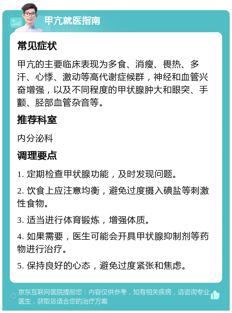 甲亢就医指南 常见症状 甲亢的主要临床表现为多食、消瘦、畏热、多汗、心悸、激动等高代谢症候群，神经和血管兴奋增强，以及不同程度的甲状腺肿大和眼突、手颤、胫部血管杂音等。 推荐科室 内分泌科 调理要点 1. 定期检查甲状腺功能，及时发现问题。 2. 饮食上应注意均衡，避免过度摄入碘盐等刺激性食物。 3. 适当进行体育锻炼，增强体质。 4. 如果需要，医生可能会开具甲状腺抑制剂等药物进行治疗。 5. 保持良好的心态，避免过度紧张和焦虑。