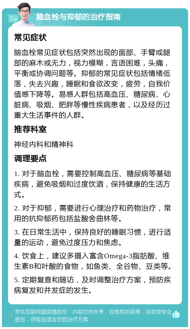 脑血栓与抑郁的治疗指南 常见症状 脑血栓常见症状包括突然出现的面部、手臂或腿部的麻木或无力，视力模糊，言语困难，头痛，平衡或协调问题等。抑郁的常见症状包括情绪低落，失去兴趣，睡眠和食欲改变，疲劳，自我价值感下降等。易感人群包括高血压、糖尿病、心脏病、吸烟、肥胖等慢性疾病患者，以及经历过重大生活事件的人群。 推荐科室 神经内科和精神科 调理要点 1. 对于脑血栓，需要控制高血压、糖尿病等基础疾病，避免吸烟和过度饮酒，保持健康的生活方式。 2. 对于抑郁，需要进行心理治疗和药物治疗，常用的抗抑郁药包括盐酸舍曲林等。 3. 在日常生活中，保持良好的睡眠习惯，进行适量的运动，避免过度压力和焦虑。 4. 饮食上，建议多摄入富含Omega-3脂肪酸、维生素B和叶酸的食物，如鱼类、全谷物、豆类等。 5. 定期复查和随访，及时调整治疗方案，预防疾病复发和并发症的发生。