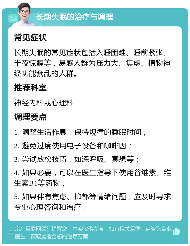 长期失眠的治疗与调理 常见症状 长期失眠的常见症状包括入睡困难、睡前紧张、半夜惊醒等，易感人群为压力大、焦虑、植物神经功能紊乱的人群。 推荐科室 神经内科或心理科 调理要点 1. 调整生活作息，保持规律的睡眠时间； 2. 避免过度使用电子设备和咖啡因； 3. 尝试放松技巧，如深呼吸、冥想等； 4. 如果必要，可以在医生指导下使用谷维素、维生素B1等药物； 5. 如果伴有焦虑、抑郁等情绪问题，应及时寻求专业心理咨询和治疗。