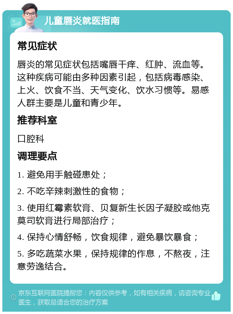 儿童唇炎就医指南 常见症状 唇炎的常见症状包括嘴唇干痒、红肿、流血等。这种疾病可能由多种因素引起，包括病毒感染、上火、饮食不当、天气变化、饮水习惯等。易感人群主要是儿童和青少年。 推荐科室 口腔科 调理要点 1. 避免用手触碰患处； 2. 不吃辛辣刺激性的食物； 3. 使用红霉素软膏、贝复新生长因子凝胶或他克莫司软膏进行局部治疗； 4. 保持心情舒畅，饮食规律，避免暴饮暴食； 5. 多吃蔬菜水果，保持规律的作息，不熬夜，注意劳逸结合。