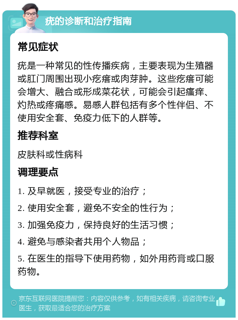 疣的诊断和治疗指南 常见症状 疣是一种常见的性传播疾病，主要表现为生殖器或肛门周围出现小疙瘩或肉芽肿。这些疙瘩可能会增大、融合或形成菜花状，可能会引起瘙痒、灼热或疼痛感。易感人群包括有多个性伴侣、不使用安全套、免疫力低下的人群等。 推荐科室 皮肤科或性病科 调理要点 1. 及早就医，接受专业的治疗； 2. 使用安全套，避免不安全的性行为； 3. 加强免疫力，保持良好的生活习惯； 4. 避免与感染者共用个人物品； 5. 在医生的指导下使用药物，如外用药膏或口服药物。