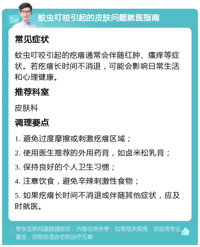 蚊虫叮咬引起的皮肤问题就医指南 常见症状 蚊虫叮咬引起的疙瘩通常会伴随红肿、瘙痒等症状。若疙瘩长时间不消退，可能会影响日常生活和心理健康。 推荐科室 皮肤科 调理要点 1. 避免过度摩擦或刺激疙瘩区域； 2. 使用医生推荐的外用药膏，如卤米松乳膏； 3. 保持良好的个人卫生习惯； 4. 注意饮食，避免辛辣刺激性食物； 5. 如果疙瘩长时间不消退或伴随其他症状，应及时就医。