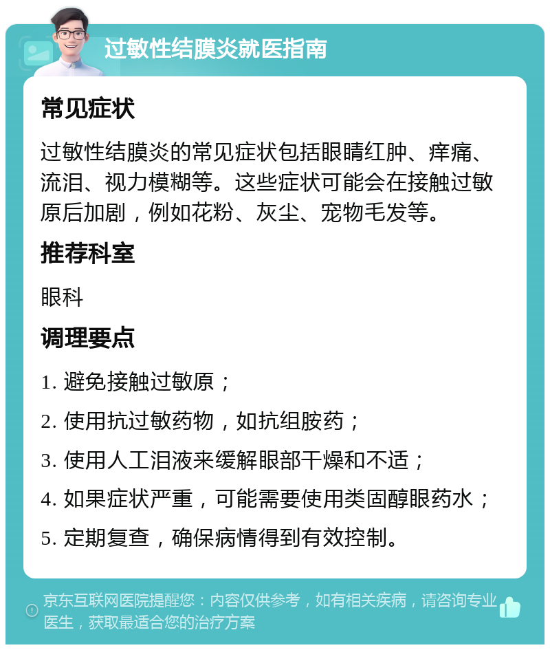 过敏性结膜炎就医指南 常见症状 过敏性结膜炎的常见症状包括眼睛红肿、痒痛、流泪、视力模糊等。这些症状可能会在接触过敏原后加剧，例如花粉、灰尘、宠物毛发等。 推荐科室 眼科 调理要点 1. 避免接触过敏原； 2. 使用抗过敏药物，如抗组胺药； 3. 使用人工泪液来缓解眼部干燥和不适； 4. 如果症状严重，可能需要使用类固醇眼药水； 5. 定期复查，确保病情得到有效控制。